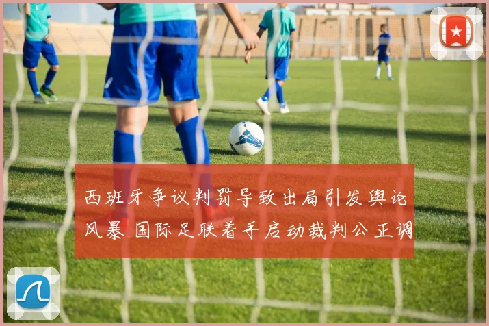 西班牙争议判罚导致出局引发舆论风暴 国际足联着手启动裁判公正调查
