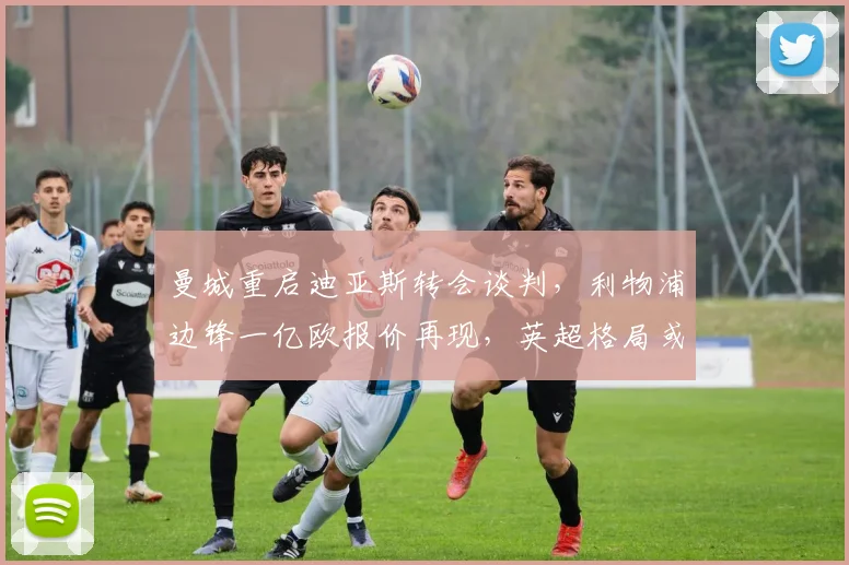 曼城重启迪亚斯转会谈判,利物浦边锋一亿欧报价再现,英超格局或迎巨变深度分析