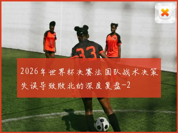 2026年世界杯决赛法国队战术决策失误导致败北的深度复盘