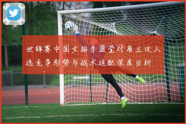 世锦赛中国女排李盈莹对角主攻人选竞争形势与战术适配深度分析
