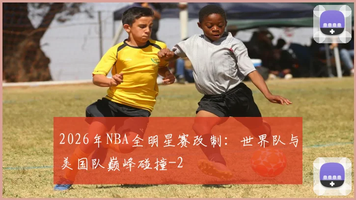 2026年NBA全明星赛改制:世界队与美国队巅峰碰撞