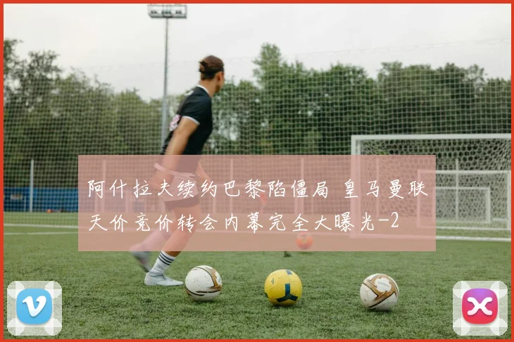 阿什拉夫续约巴黎陷僵局 皇马曼联天价竞价转会内幕完全大曝光