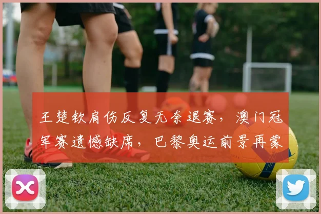 王楚钦肩伤反复无奈退赛，澳门冠军赛遗憾缺席，巴黎奥运前景再蒙阴影