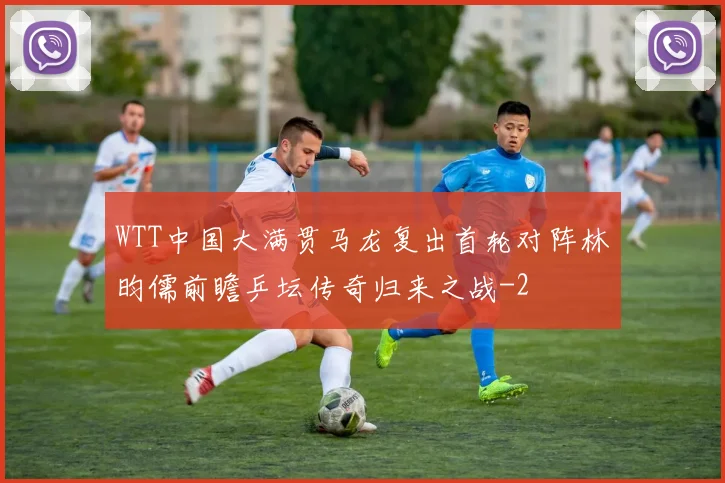 WTT中国大满贯马龙复出首轮对阵林昀儒前瞻乒坛传奇归来之战