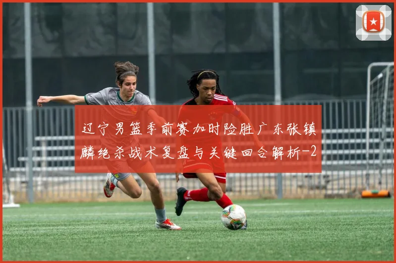 辽宁男篮季前赛加时险胜广东张镇麟绝杀战术复盘与关键回合解析
