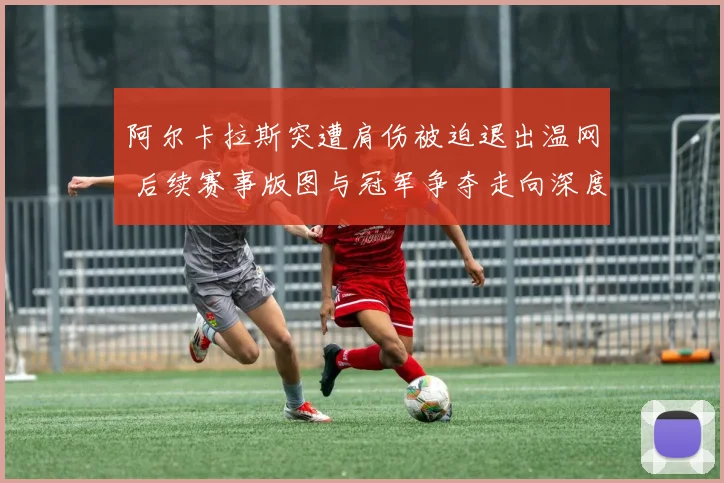 阿尔卡拉斯突遭肩伤被迫退出温网 后续赛事版图与冠军争夺走向深度解析