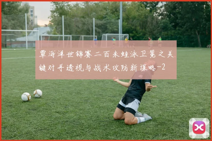 覃海洋世锦赛二百米蛙泳卫冕之关键对手透视与战术攻防新谋略