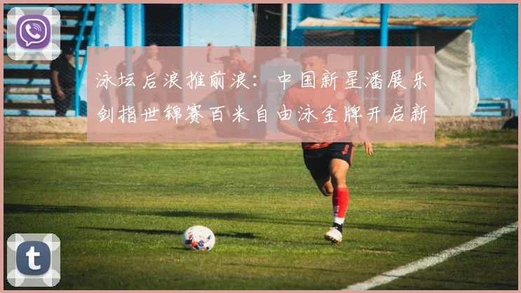 泳坛后浪推前浪：中国新星潘展乐剑指世锦赛百米自由泳金牌开启新时代篇章
