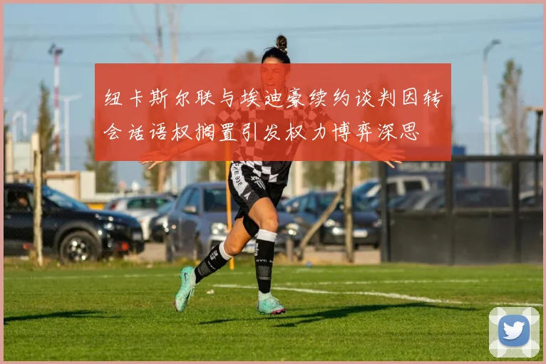 纽卡斯尔联与埃迪豪续约谈判因转会话语权搁置引发权力博弈深思