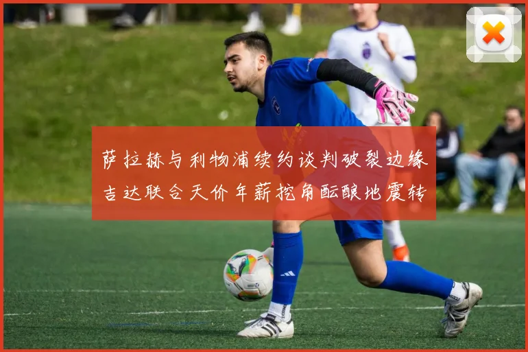 萨拉赫与利物浦续约谈判破裂边缘吉达联合天价年薪挖角酝酿地震转会
