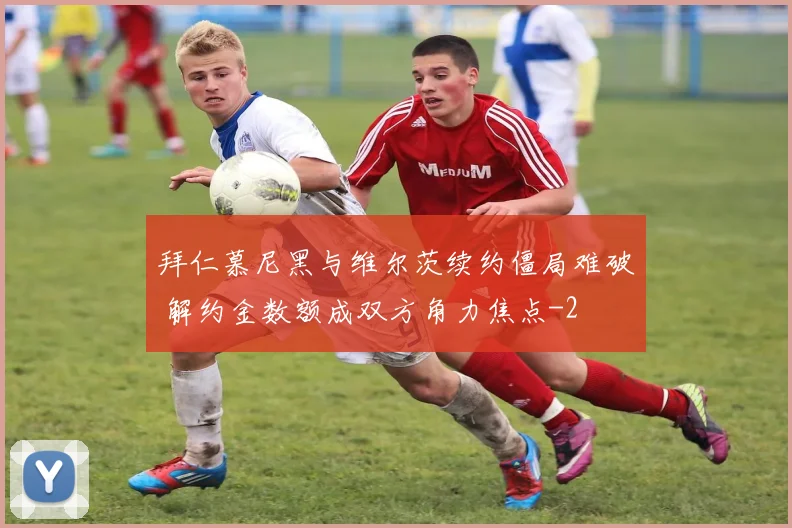 拜仁慕尼黑与维尔茨续约僵局难破 解约金数额成双方角力焦点