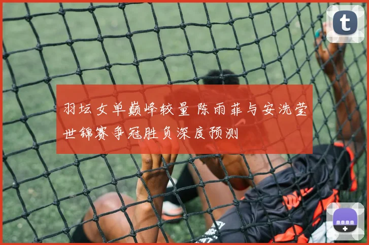 羽坛女单巅峰较量 陈雨菲与安洗莹世锦赛争冠胜负深度预测