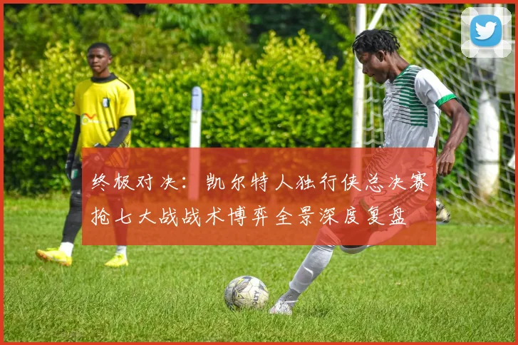 终极对决：凯尔特人独行侠总决赛抢七大战战术博弈全景深度复盘