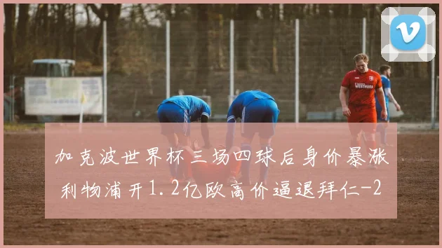 加克波世界杯三场四球后身价暴涨 利物浦开1.2亿欧高价逼退拜仁