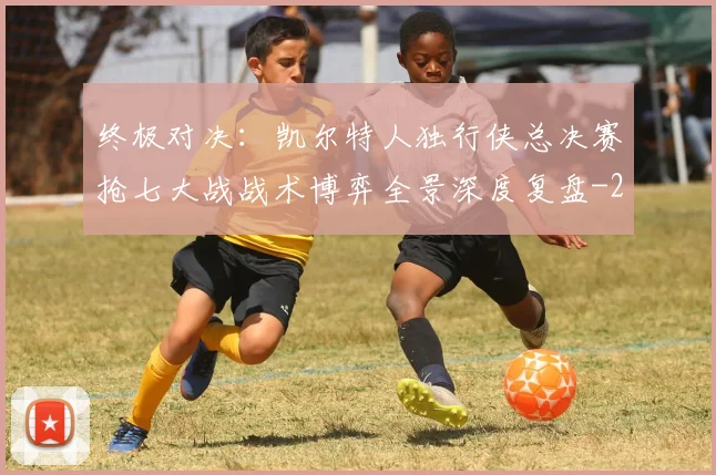 终极对决:凯尔特人独行侠总决赛抢七大战战术博弈全景深度复盘