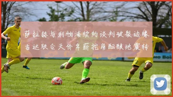 萨拉赫与利物浦续约谈判破裂边缘吉达联合天价年薪挖角酝酿地震转会