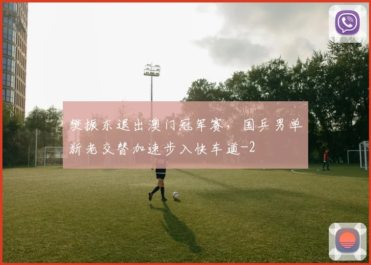 樊振东退出澳门冠军赛，国乒男单新老交替加速步入快车道