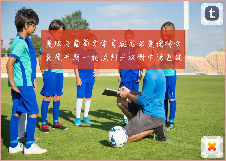 曼联与葡萄牙体育就尤尔曼德转会费展开新一轮谈判并权衡中场重建计划