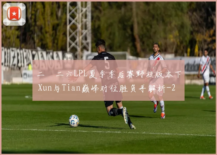二〇二六LPL夏季季后赛野核版本下 Xun与Tian巅峰对位胜负手解析