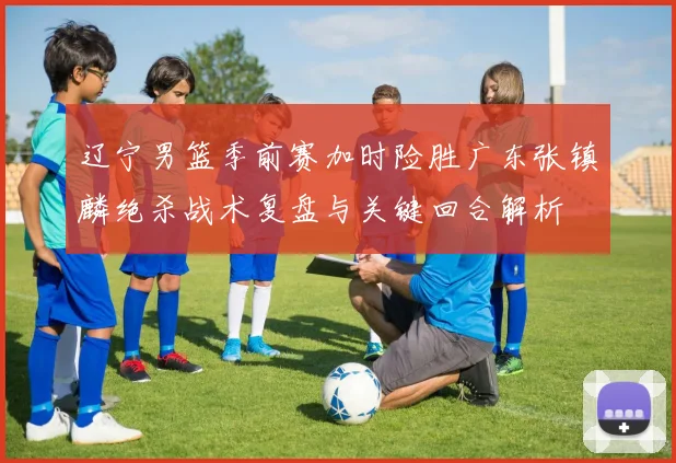 辽宁男篮季前赛加时险胜广东张镇麟绝杀战术复盘与关键回合解析