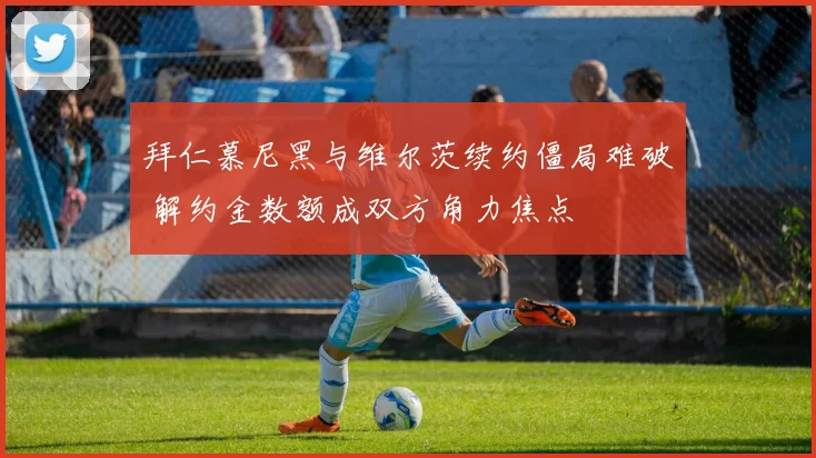 拜仁慕尼黑与维尔茨续约僵局难破 解约金数额成双方角力焦点