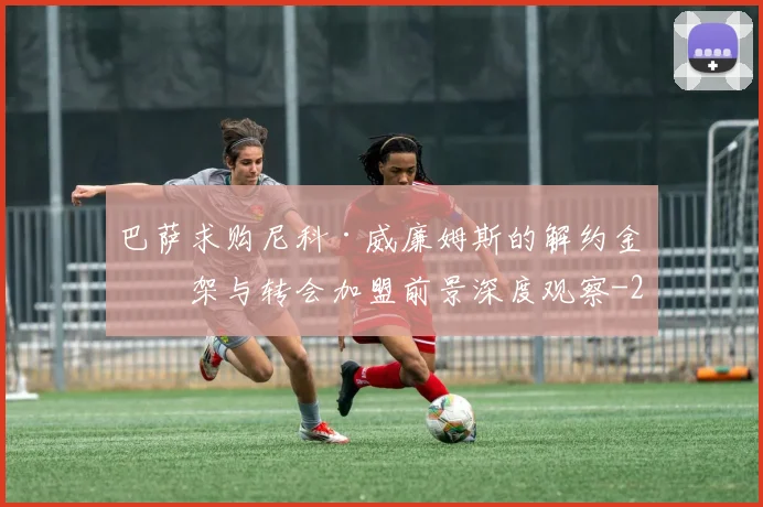 巴萨求购尼科·威廉姆斯的解约金框架与转会加盟前景深度观察