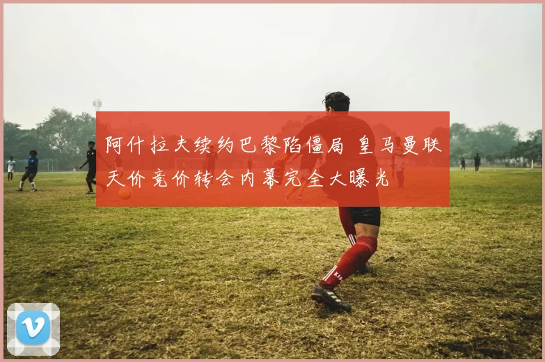 阿什拉夫续约巴黎陷僵局 皇马曼联天价竞价转会内幕完全大曝光