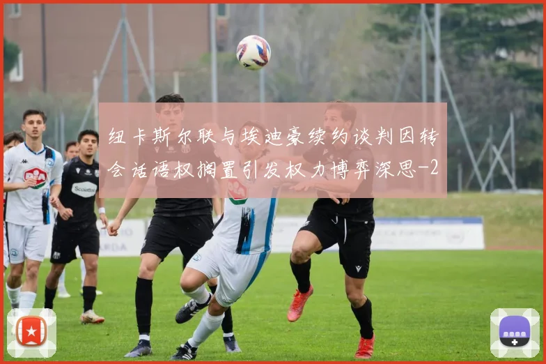 纽卡斯尔联与埃迪豪续约谈判因转会话语权搁置引发权力博弈深思