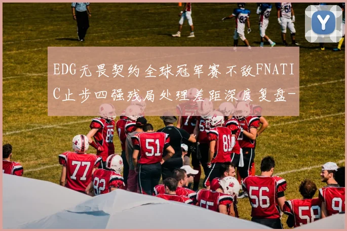 EDG无畏契约全球冠军赛不敌FNATIC止步四强残局处理差距深度复盘