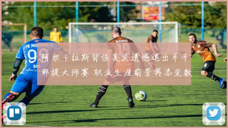 阿尔卡拉斯背伤复发遗憾退出辛辛那提大师赛 职业生涯前景再添变数