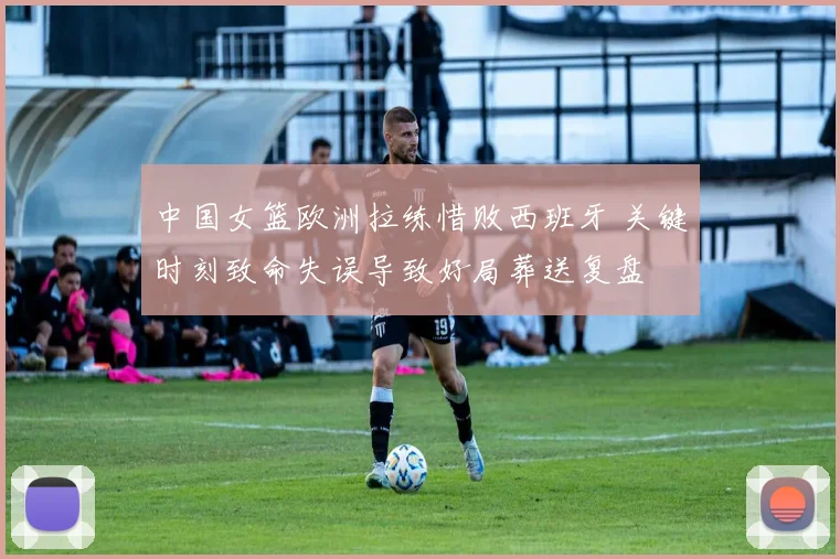 中国女篮欧洲拉练惜败西班牙 关键时刻致命失误导致好局葬送复盘