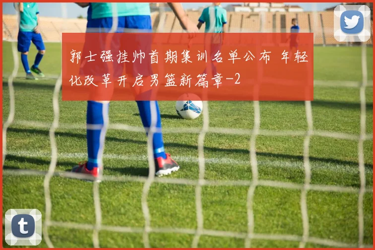 郭士强挂帅首期集训名单公布 年轻化改革开启男篮新篇章