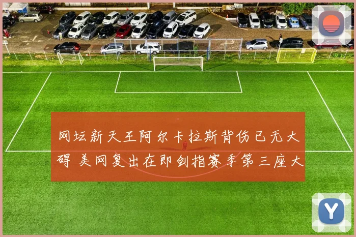 网坛新天王阿尔卡拉斯背伤已无大碍 美网复出在即剑指赛季第三座大满贯