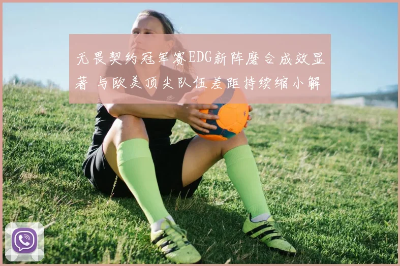 无畏契约冠军赛EDG新阵磨合成效显著 与欧美顶尖队伍差距持续缩小解读