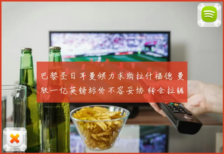 巴黎圣日耳曼倾力求购拉什福德 曼联一亿英镑标价不容妥协 转会拉锯谈判遥遥无期
