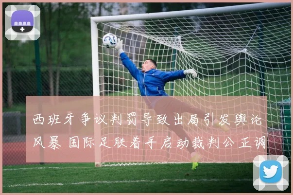 西班牙争议判罚导致出局引发舆论风暴 国际足联着手启动裁判公正调查