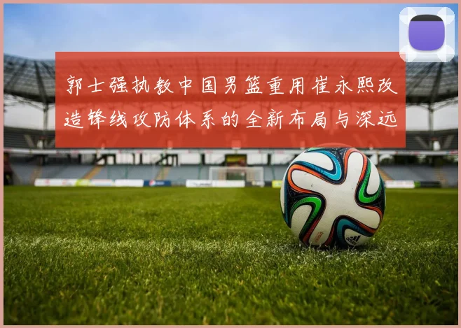郭士强执教中国男篮重用崔永熙改造锋线攻防体系的全新布局与深远影响