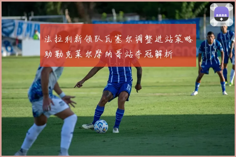 法拉利新领队瓦塞尔调整进站策略助勒克莱尔摩纳哥站夺冠解析