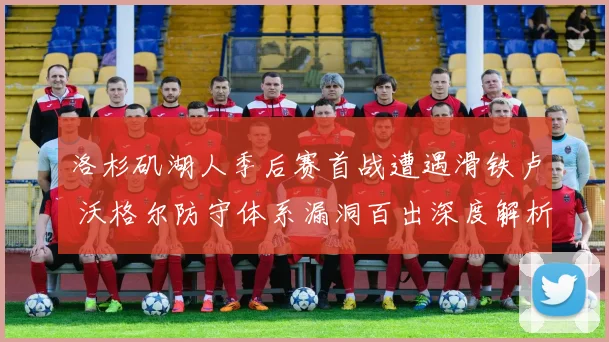 洛杉矶湖人季后赛首战遭遇滑铁卢 沃格尔防守体系漏洞百出深度解析