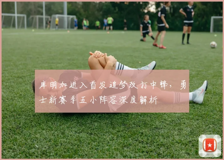 库明加进入首发追梦改打中锋，勇士新赛季五小阵容深度解析