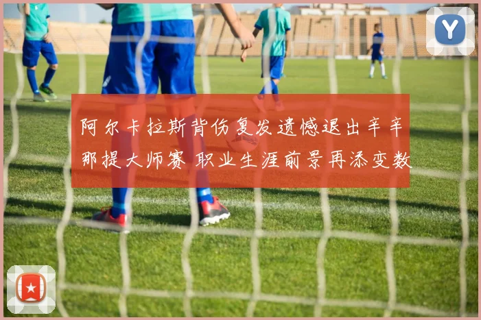 阿尔卡拉斯背伤复发遗憾退出辛辛那提大师赛 职业生涯前景再添变数