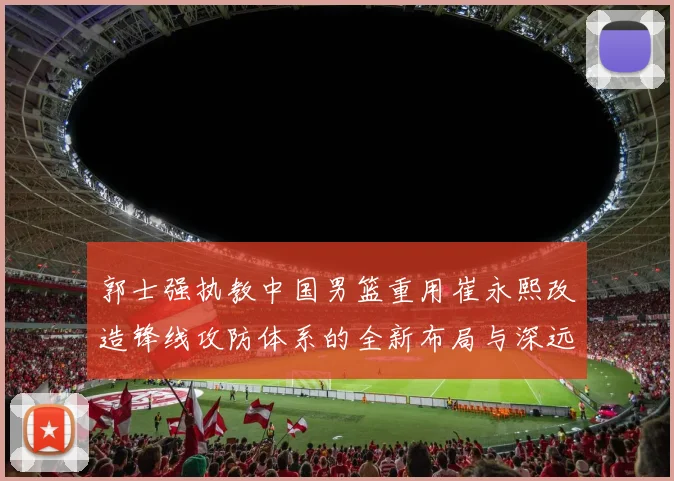 郭士强执教中国男篮重用崔永熙改造锋线攻防体系的全新布局与深远影响