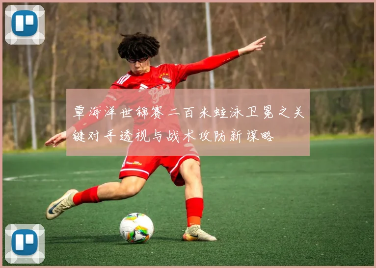 覃海洋世锦赛二百米蛙泳卫冕之关键对手透视与战术攻防新谋略