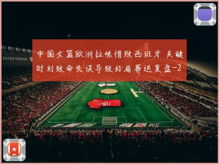 中国女篮欧洲拉练惜败西班牙 关键时刻致命失误导致好局葬送复盘