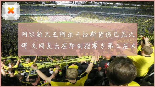 网坛新天王阿尔卡拉斯背伤已无大碍 美网复出在即剑指赛季第三座大满贯