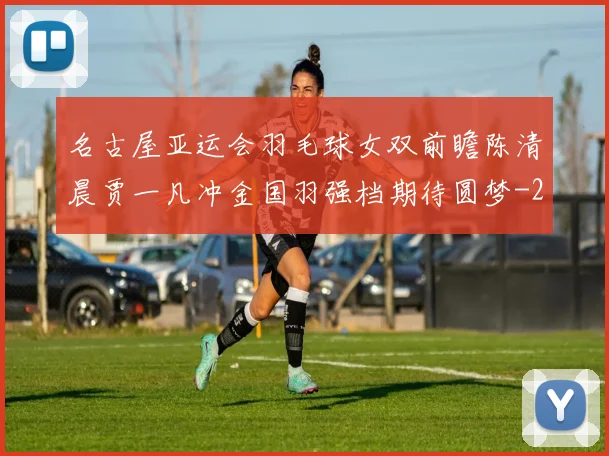 名古屋亚运会羽毛球女双前瞻陈清晨贾一凡冲金国羽强档期待圆梦