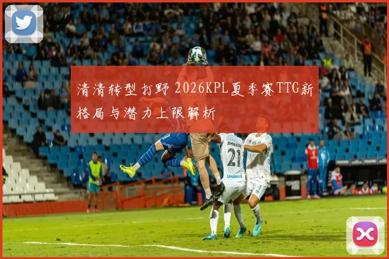 清清转型打野 2026KPL夏季赛TTG新格局与潜力上限解析