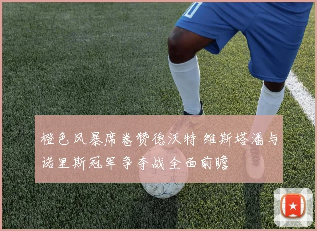橙色风暴席卷赞德沃特 维斯塔潘与诺里斯冠军争夺战全面前瞻