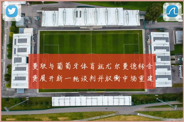 曼联与葡萄牙体育就尤尔曼德转会费展开新一轮谈判并权衡中场重建计划