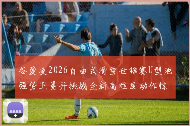谷爱凌2026自由式滑雪世锦赛U型池强势卫冕并挑战全新高难度动作惊艳全球
